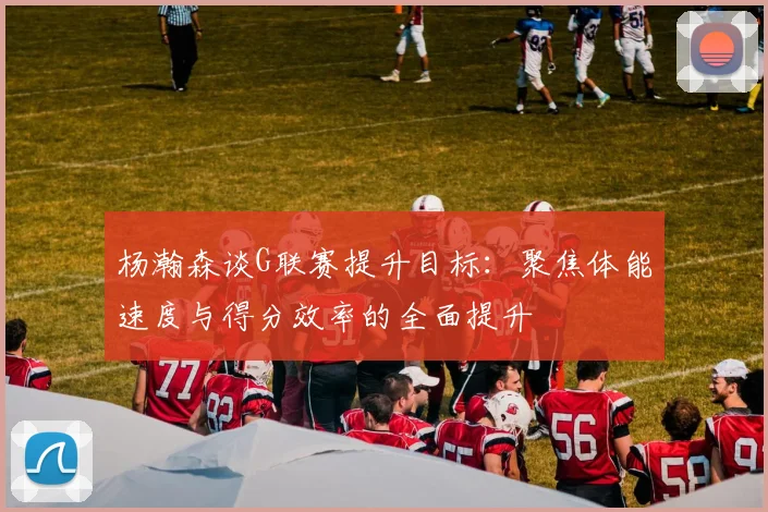 杨瀚森谈G联赛提升目标：聚焦体能速度与得分效率的全面提升