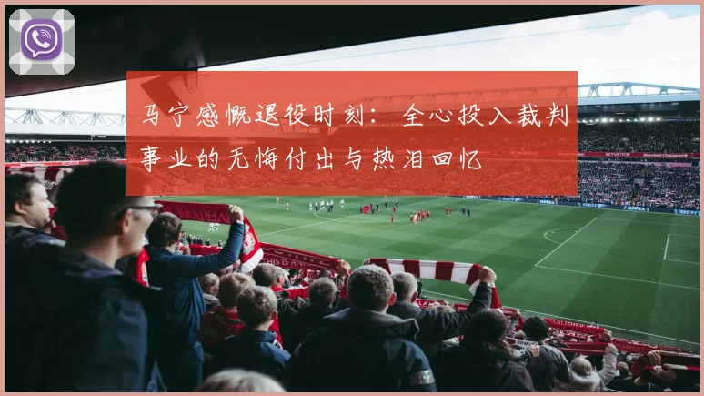 马宁感慨退役时刻：全心投入裁判事业的无悔付出与热泪回忆