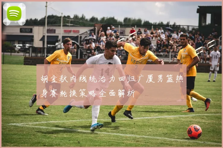 胡金秋内线统治力回归广厦男篮热身赛轮换策略全面解析