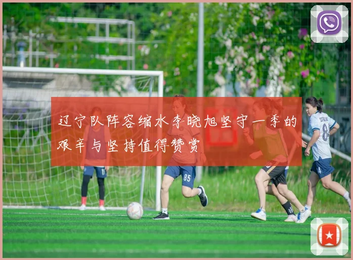 辽宁队阵容缩水李晓旭坚守一季的艰辛与坚持值得赞赏