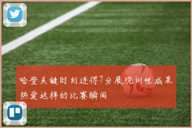 哈登关键时刻连得7分展现训练成果热爱这样的比赛瞬间