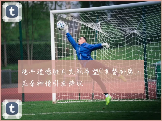绝平遗憾胜利失冠希望C罗替补席上无奈神情引发热议