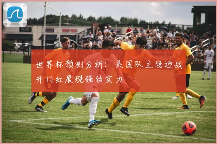 世界杯预测分析：美国队主场迎战开门红展现强劲实力