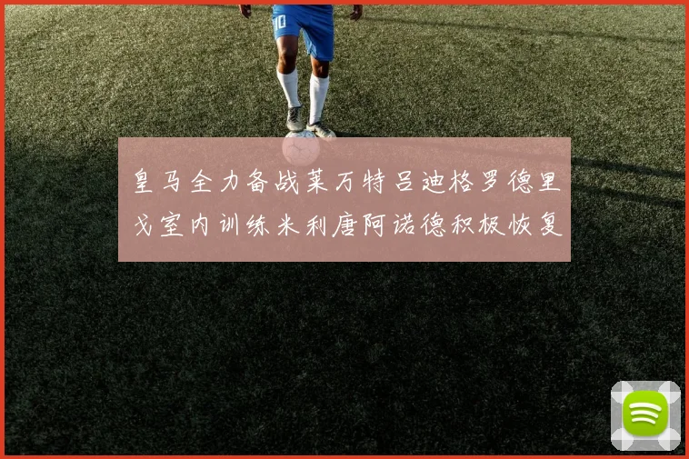皇马全力备战莱万特吕迪格罗德里戈室内训练米利唐阿诺德积极恢复状态