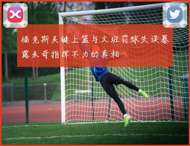 福克斯关键上篮与文班罚球失误暴露米奇指挥不力的真相