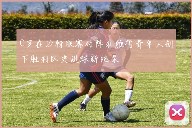C罗在沙特联赛对阵利雅得青年人创下胜利队史进球新纪录