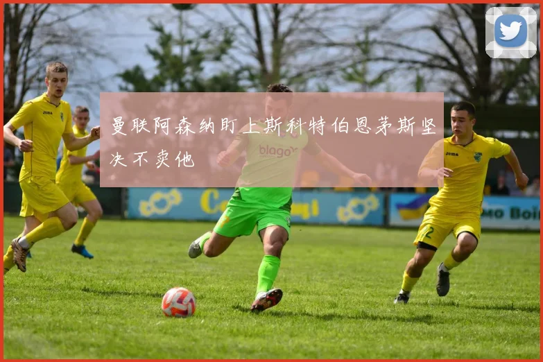 曼联阿森纳盯上斯科特伯恩茅斯坚决不卖他