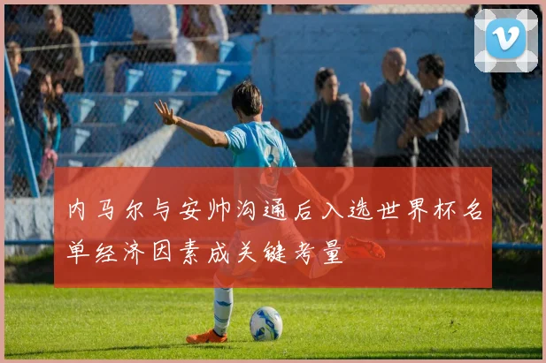 内马尔与安帅沟通后入选世界杯名单经济因素成关键考量
