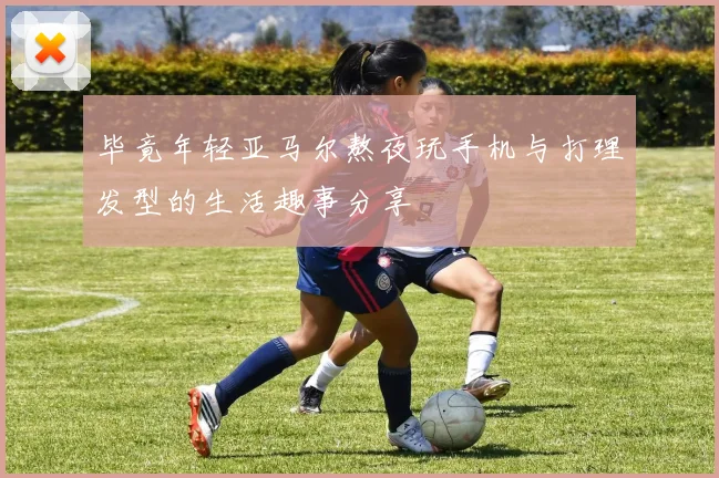 毕竟年轻亚马尔熬夜玩手机与打理发型的生活趣事分享