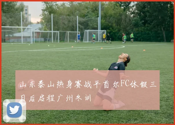 山东泰山热身赛战平首尔FC休假三日后启程广州冬训
