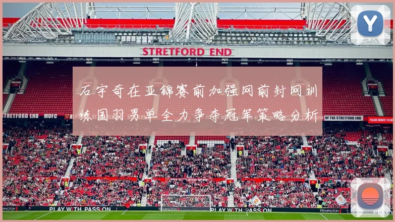 石宇奇在亚锦赛前加强网前封网训练国羽男单全力争夺冠军策略分析