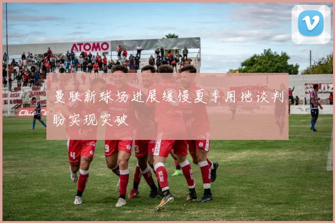 曼联新球场进展缓慢夏季用地谈判盼实现突破