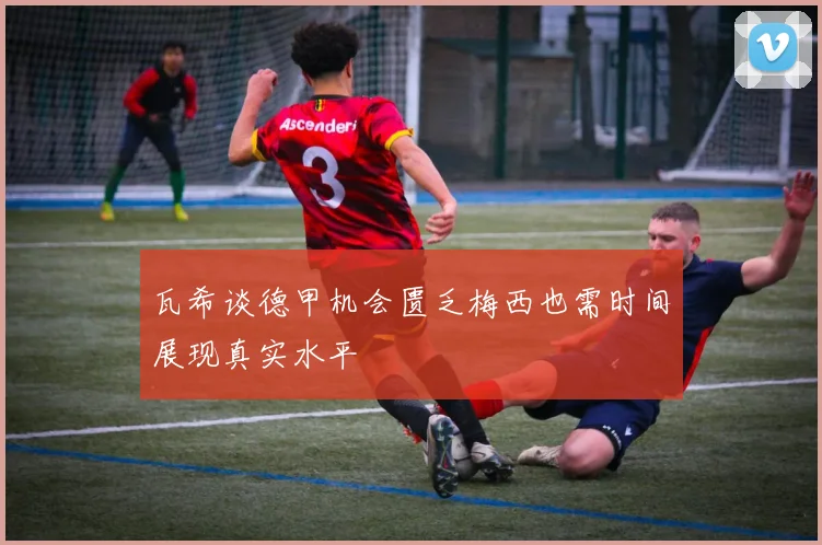 瓦希谈德甲机会匮乏梅西也需时间展现真实水平
