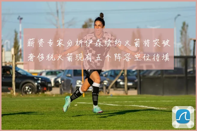 薪资专家分析伊森续约火箭将突破奢侈税火箭现有五个阵容空位待填补