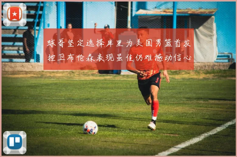 球哥坚定选择库里为美国男篮首发控卫布伦森表现虽佳仍难撼动信心