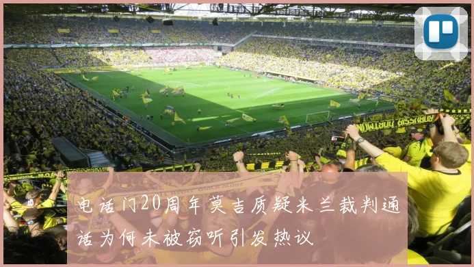 电话门20周年莫吉质疑米兰裁判通话为何未被窃听引发热议