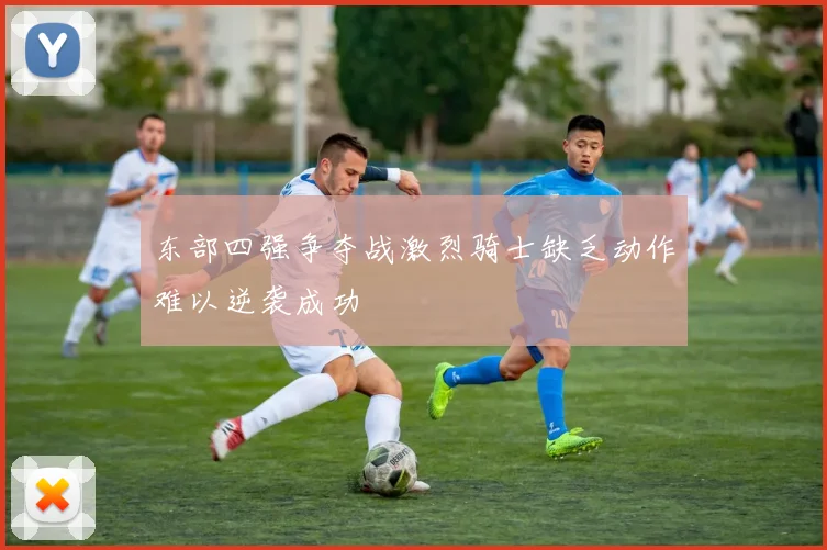 东部四强争夺战激烈骑士缺乏动作难以逆袭成功