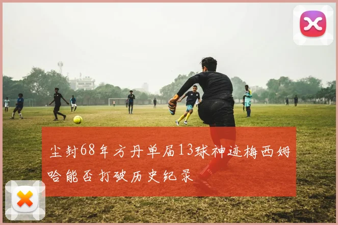 尘封68年方丹单届13球神迹梅西姆哈能否打破历史纪录