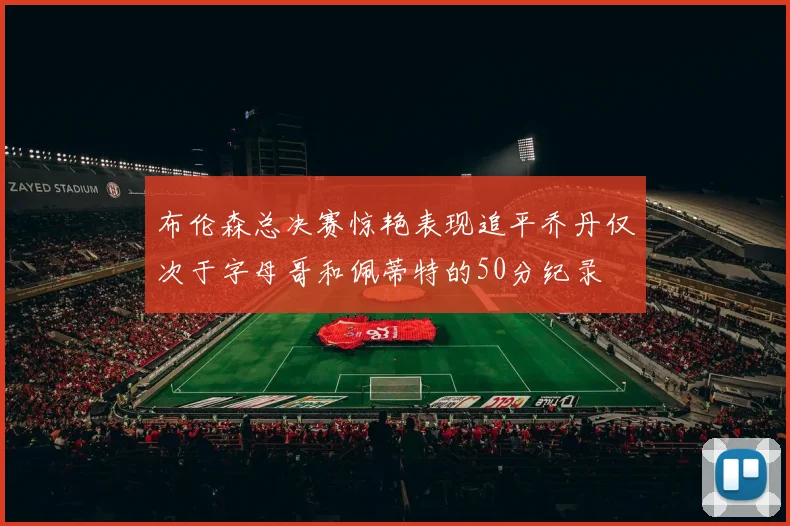 布伦森总决赛惊艳表现追平乔丹仅次于字母哥和佩蒂特的50分纪录