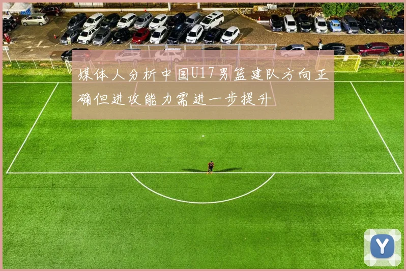 媒体人分析中国U17男篮建队方向正确但进攻能力需进一步提升