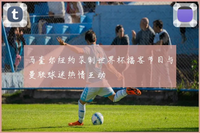 马奎尔纽约录制世界杯播客节目与曼联球迷热情互动