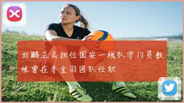 刘鹏正式担任国安一线队守门员教练曾在李金羽团队任职