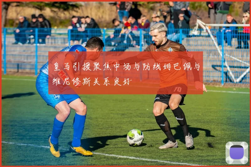 皇马引援聚焦中场与防线姆巴佩与维尼修斯关系良好