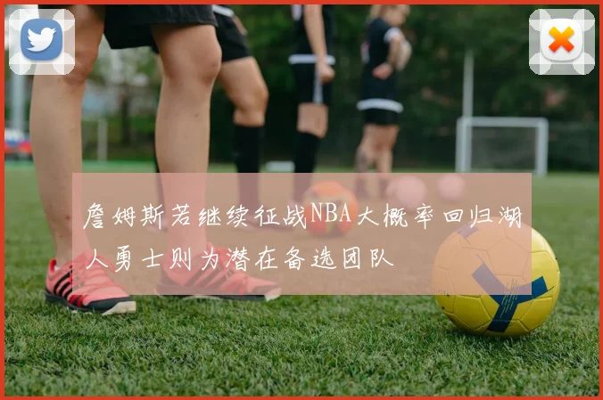 詹姆斯若继续征战NBA大概率回归湖人勇士则为潜在备选团队